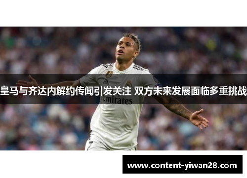 皇马与齐达内解约传闻引发关注 双方未来发展面临多重挑战