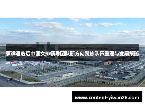 蔡斌退选后中国女排领导团队新方向聚焦队伍重建与发展策略